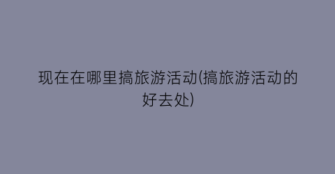 现在在哪里搞旅游活动(搞旅游活动的好去处)