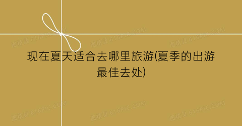 现在夏天适合去哪里旅游(夏季的出游最佳去处)