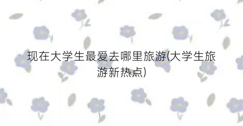 现在大学生最爱去哪里旅游(大学生旅游新热点)