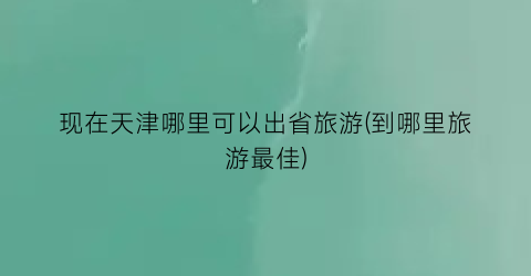 现在天津哪里可以出省旅游(到哪里旅游最佳)
