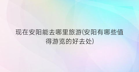 现在安阳能去哪里旅游(安阳有哪些值得游览的好去处)