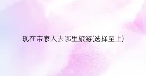 现在带家人去哪里旅游(选择至上)