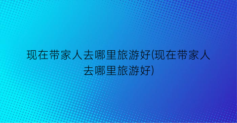 现在带家人去哪里旅游好(现在带家人去哪里旅游好)