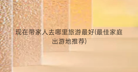 现在带家人去哪里旅游最好(最佳家庭出游地推荐)