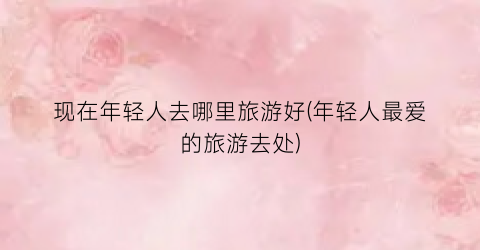 现在年轻人去哪里旅游好(年轻人最爱的旅游去处)