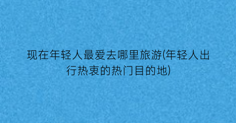 现在年轻人最爱去哪里旅游(年轻人出行热衷的热门目的地)