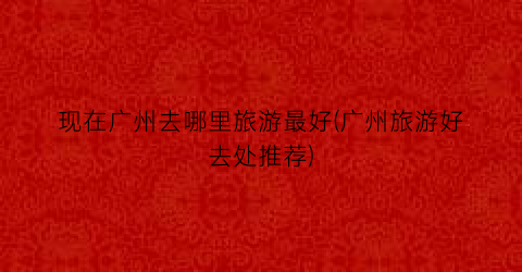 现在广州去哪里旅游最好(广州旅游好去处推荐)