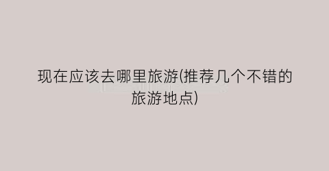 现在应该去哪里旅游(推荐几个不错的旅游地点)