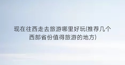 现在往西走去旅游哪里好玩(推荐几个西部省份值得旅游的地方)