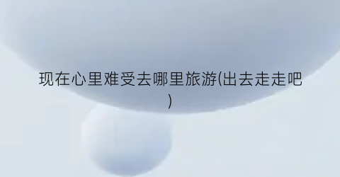 现在心里难受去哪里旅游(出去走走吧)