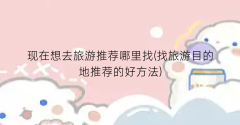 现在想去旅游推荐哪里找(找旅游目的地推荐的好方法)