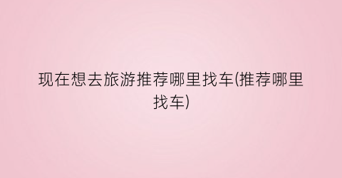 现在想去旅游推荐哪里找车(推荐哪里找车)