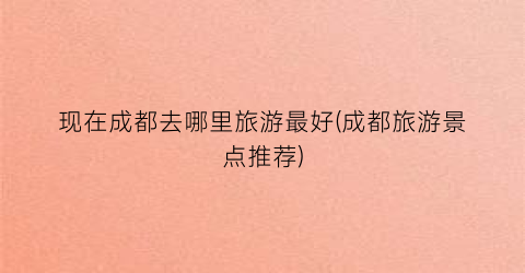 现在成都去哪里旅游最好(成都旅游景点推荐)