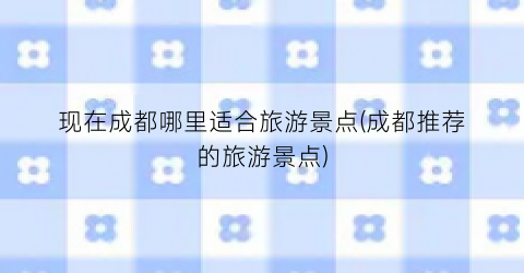 现在成都哪里适合旅游景点(成都推荐的旅游景点)