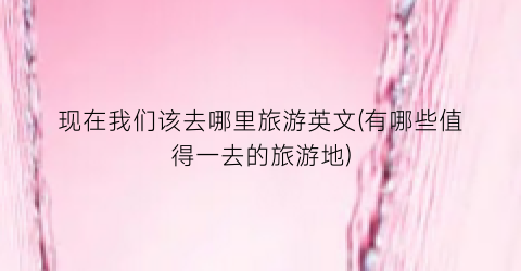 现在我们该去哪里旅游英文(有哪些值得一去的旅游地)