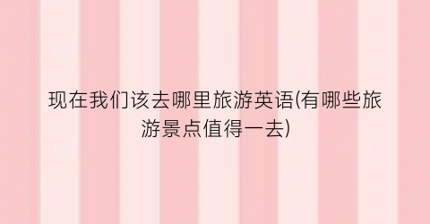 现在我们该去哪里旅游英语(有哪些旅游景点值得一去)
