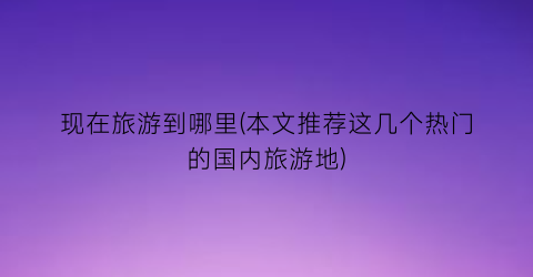现在旅游到哪里(本文推荐这几个热门的国内旅游地)