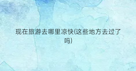现在旅游去哪里凉快(这些地方去过了吗)