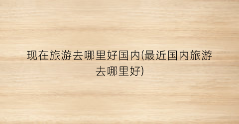 现在旅游去哪里好国内(最近国内旅游去哪里好)