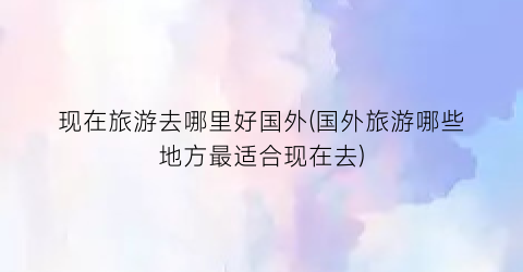 现在旅游去哪里好国外(国外旅游哪些地方最适合现在去)