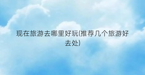 现在旅游去哪里好玩(推荐几个旅游好去处)
