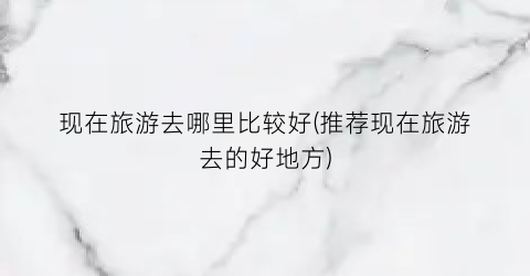 现在旅游去哪里比较好(推荐现在旅游去的好地方)