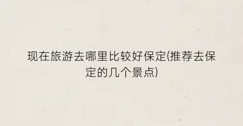 现在旅游去哪里比较好保定(推荐去保定的几个景点)