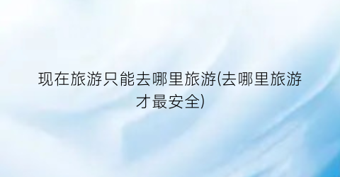 现在旅游只能去哪里旅游(去哪里旅游才最安全)