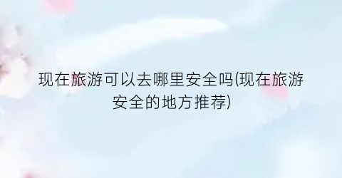 现在旅游可以去哪里安全吗(现在旅游安全的地方推荐)
