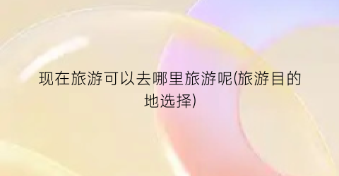 现在旅游可以去哪里旅游呢(旅游目的地选择)