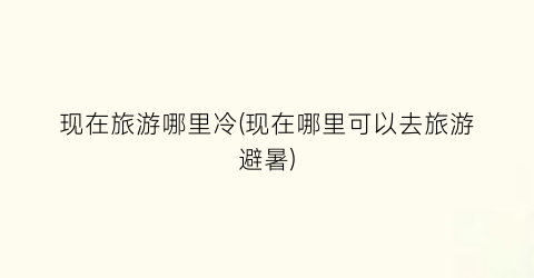 现在旅游哪里冷(现在哪里可以去旅游避暑)