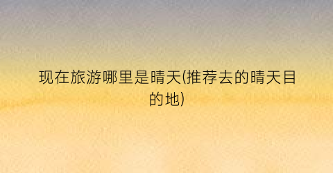 现在旅游哪里是晴天(推荐去的晴天目的地)