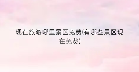 现在旅游哪里景区免费(有哪些景区现在免费)