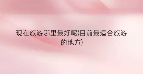现在旅游哪里最好呢(目前最适合旅游的地方)