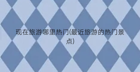 现在旅游哪里热门(最近旅游的热门景点)