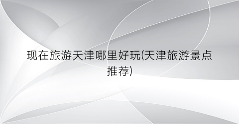 现在旅游天津哪里好玩(天津旅游景点推荐)