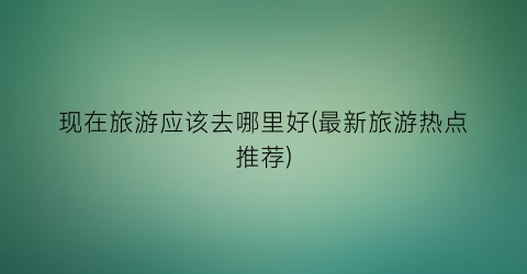 现在旅游应该去哪里好(最新旅游热点推荐)