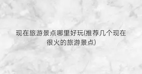 现在旅游景点哪里好玩(推荐几个现在很火的旅游景点)