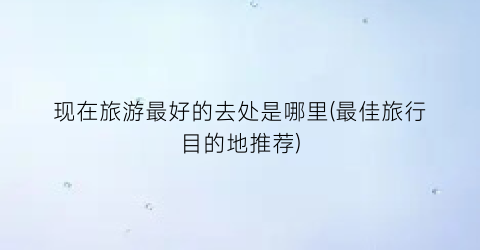 现在旅游最好的去处是哪里(最佳旅行目的地推荐)