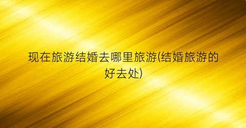 现在旅游结婚去哪里旅游(结婚旅游的好去处)