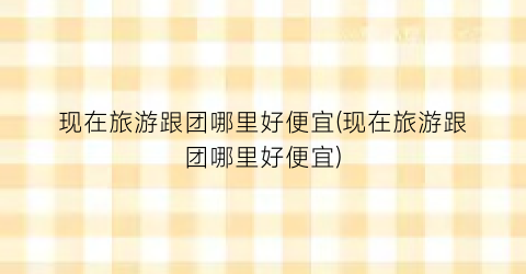 现在旅游跟团哪里好便宜(现在旅游跟团哪里好便宜)
