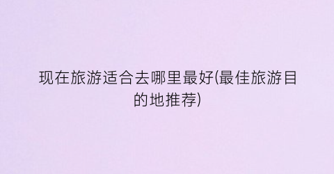 现在旅游适合去哪里最好(最佳旅游目的地推荐)