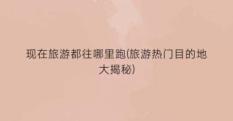 现在旅游都往哪里跑(旅游热门目的地大揭秘)