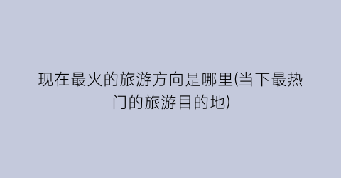 现在最火的旅游方向是哪里(当下最热门的旅游目的地)