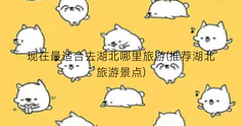 现在最适合去湖北哪里旅游(推荐湖北旅游景点)