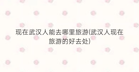现在武汉人能去哪里旅游(武汉人现在旅游的好去处)