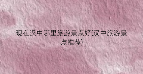 现在汉中哪里旅游景点好(汉中旅游景点推荐)