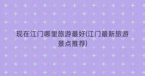 现在江门哪里旅游最好(江门最新旅游景点推荐)