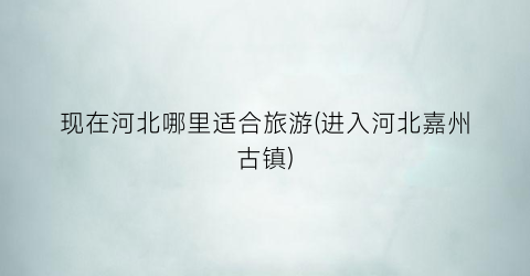 现在河北哪里适合旅游(进入河北嘉州古镇)