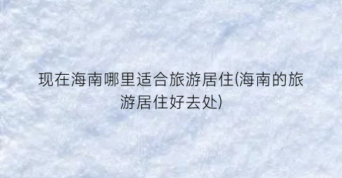 现在海南哪里适合旅游居住(海南的旅游居住好去处)